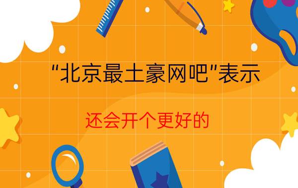 “北京最土豪网吧”表示 还会开个更好的